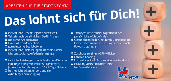Aufzählung verschiedener Vorteile des Arbeitens für die Stadt Vechta. Genannt werden individuelle Gestaltung der Arbeitszeit, Teilzeit nach persönlichen Bedürfnissen, moderne Arbeitsplätze, Homeoffice-Möglichkeit, gemeinsame Betriebsfeier, individuelle Fortbildungen, Bachlelor- oder Masterstudium, Aufstiegslehrgänge, tarifliche Leistungen des  öffentlichen Dienstes inkl. regelmäßiger Gehaltssteigerungen. Jahressonderzahlungen und 30+2 Tage Urlaub, betriebliche Altersversorgung mit Arbeitgeberbeteiligung, Employee Assistance Program für das persönliche Wohlbefinden, Gesundheitsförderung durch Betriebssport, Firmenfitness, Obstkörbe oder auch Powernapping, Zuschuss zu einem ÖPNV-Ticket, Fahrrad Leasing, kostenloser Parkplatz im eigenen Parkhaus, NUtzung von städtischen PKW für Dienstfahrten